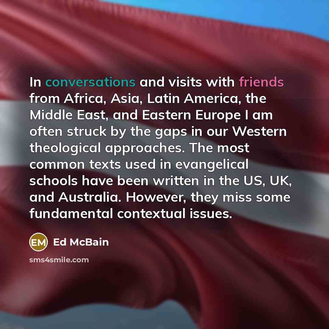 “In conversations and visits with friends from Africa, Asia, Latin America, the Middle East, and Eastern Europe I am often struck by the gaps in our Western theological approaches. The most common texts used in evangelical schools have been written in the US, UK, and Australia. However, they miss…” quote by Ed McBain