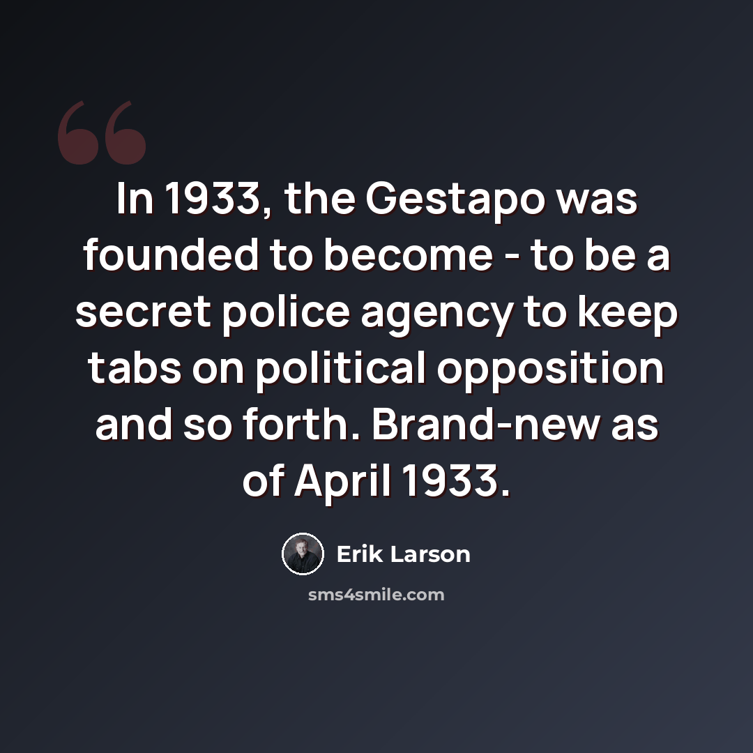 “In 1933, the Gestapo was founded to become - to be a secret police agency to keep tabs on political opposition and so forth. Brand-new as of April 1933.” quote by Erik Larson