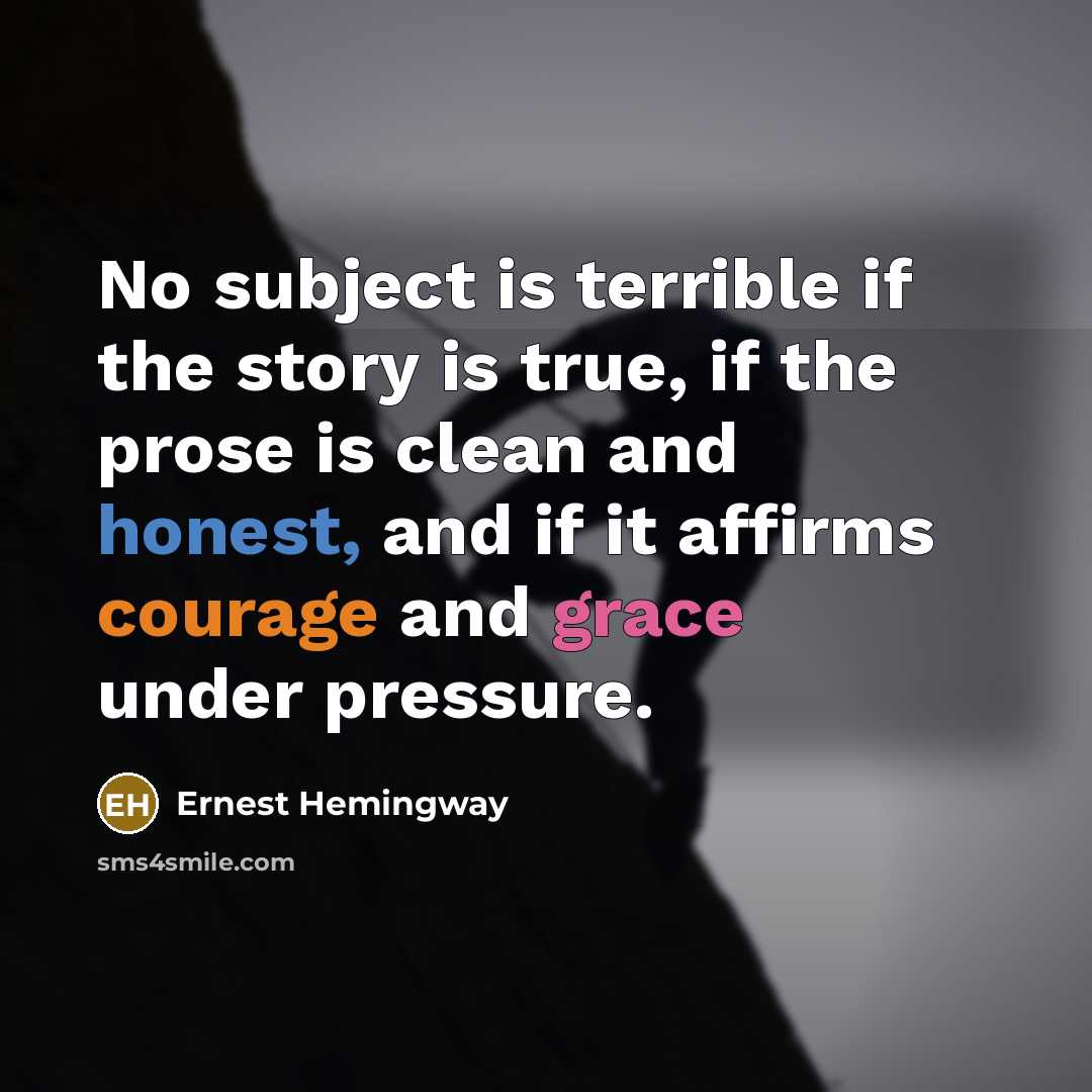 “No subject is terrible if the story is true, if the prose is clean and honest, and if it affirms courage and grace under pressure.” quote by Ernest Hemingway