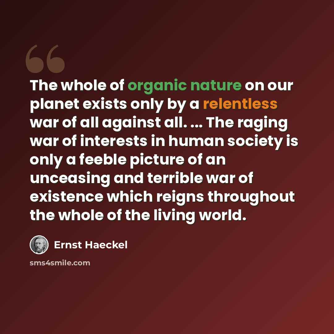 “The whole of organic nature on our planet exists only by a relentless war of all against all. ... The raging war of interests in human society is only a feeble picture of an unceasing and terrible war of existence which reigns throughout the whole of the living world.” quote by Ernst Haeckel