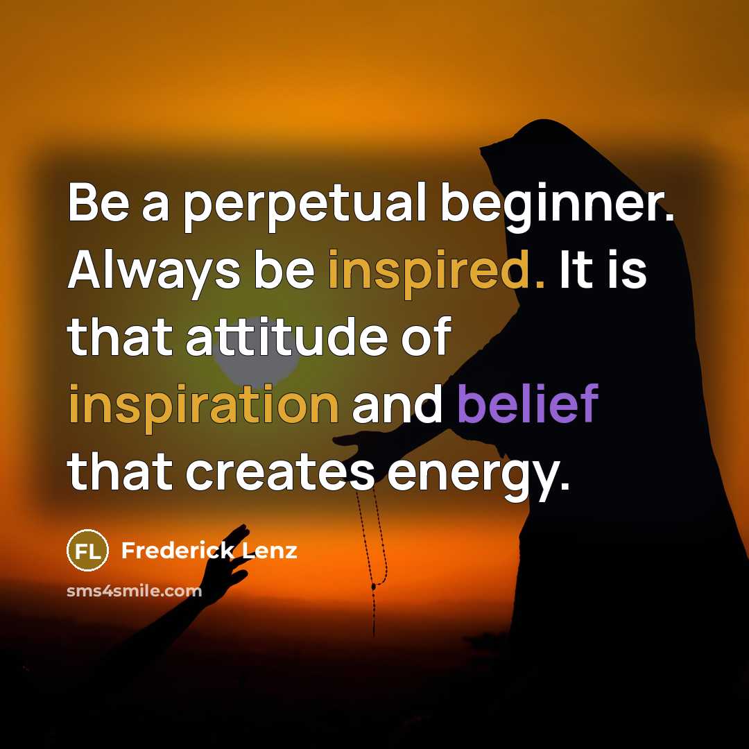 “Be a perpetual beginner. Always be inspired. It is that attitude of inspiration and belief that creates energy.” quote by Frederick Lenz