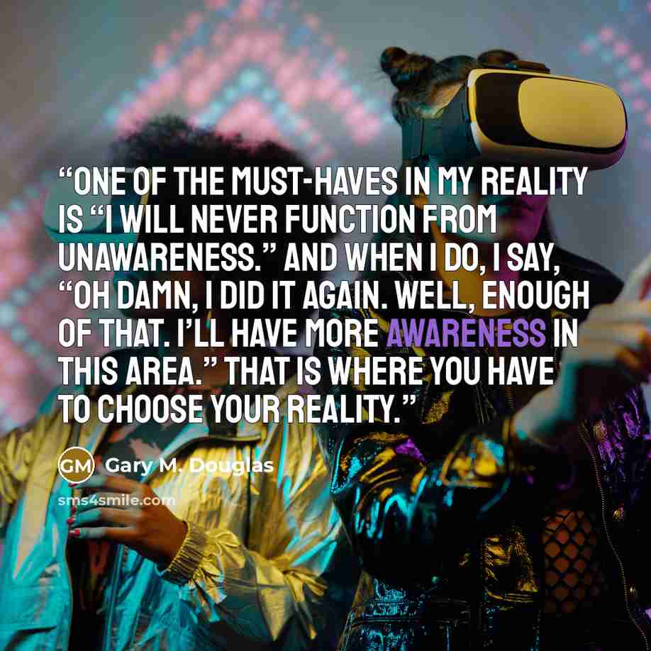 “One of the must-haves in my reality is “I will never function from unawareness.” And when I do, I say, “Oh damn, I did it again. Well, enough of that. I’ll have more awareness in this area.” That is where you have to choose your reality.” quote by Gary M. Douglas