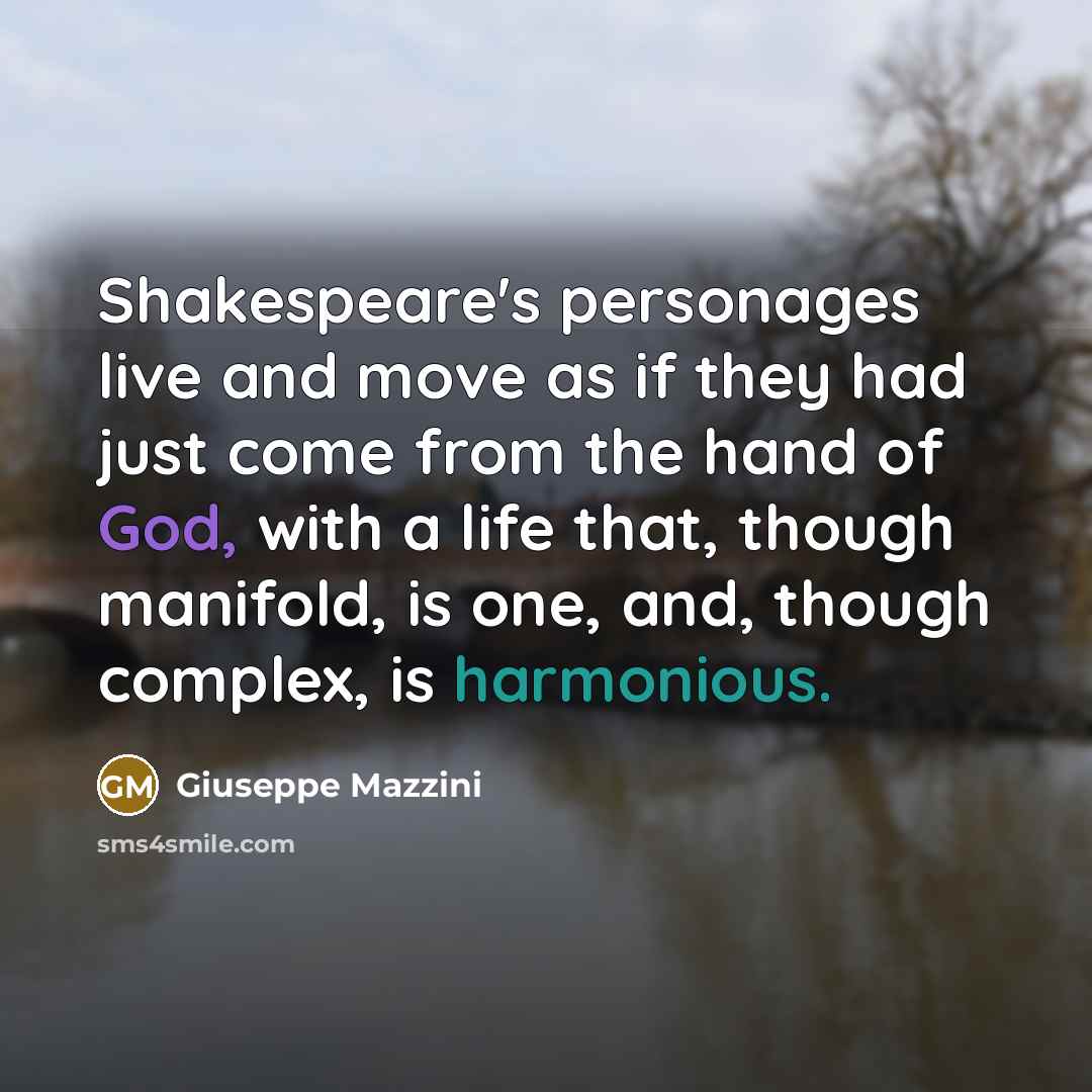 “Shakespeare's personages live and move as if they had just come from the hand of God, with a life that, though manifold, is one, and, though complex, is harmonious.” quote by Giuseppe Mazzini