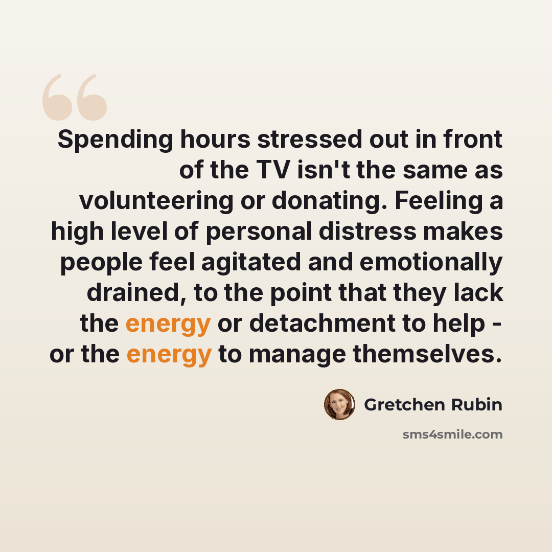 “Spending hours stressed out in front of the TV isn't the same as volunteering or donating. Feeling a high level of personal distress makes people feel agitated and emotionally drained, to the point that they lack the energy or detachment to help - or the energy to manage themselves.” quote by Gretchen Rubin
