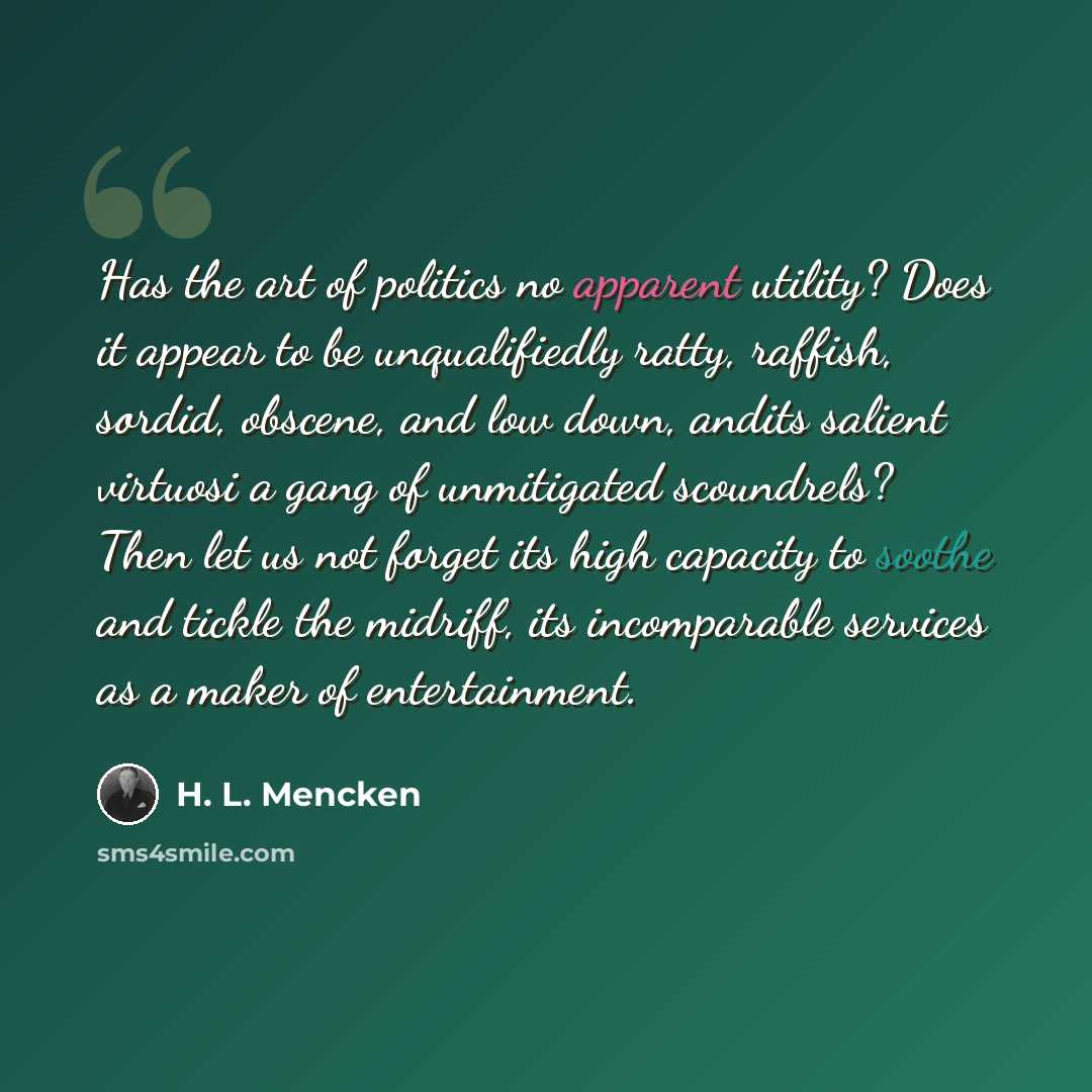 “Has the art of politics no apparent utility? Does it appear to be unqualifiedly ratty, raffish, sordid, obscene, and low down, andits salient virtuosi a gang of unmitigated scoundrels? Then let us not forget its high capacity to soothe and tickle the midriff, its incomparable services as a maker…” quote by H. L. Mencken