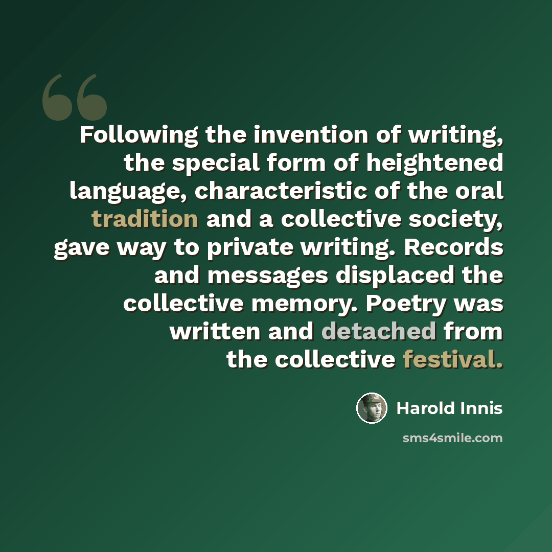 “Following the invention of writing, the special form of heightened language, characteristic of the oral tradition and a collective society, gave way to private writing. Records and messages displaced the collective memory. Poetry was written and detached from the collective festival.” quote by Harold Innis