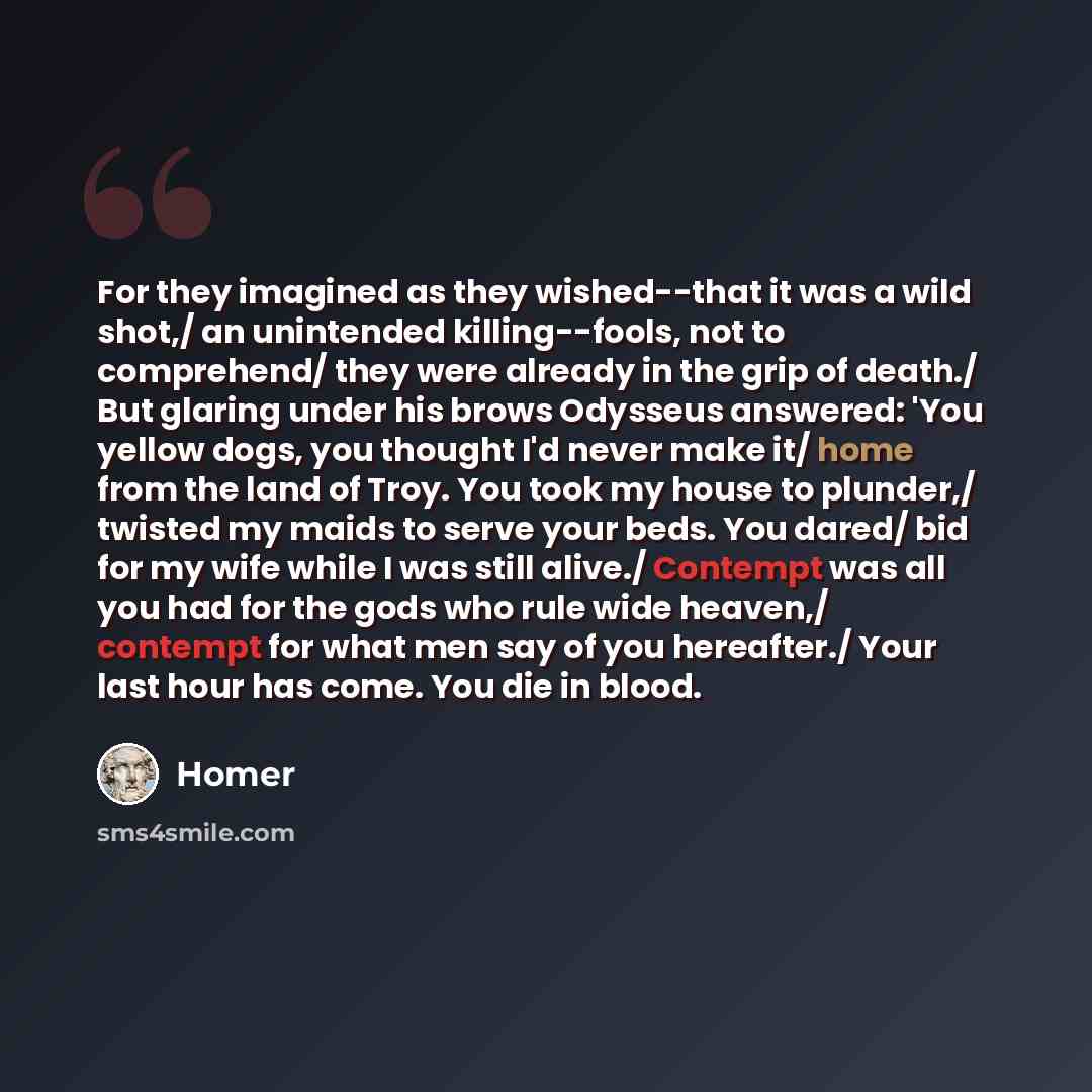 “For they imagined as they wished--that it was a wild shot,/ an unintended killing--fools, not to comprehend/ they were already in the grip of death./ But glaring under his brows Odysseus answered: 'You yellow dogs, you thought I'd never make it/ home from the land of Troy. You took my house to…” quote by Homer