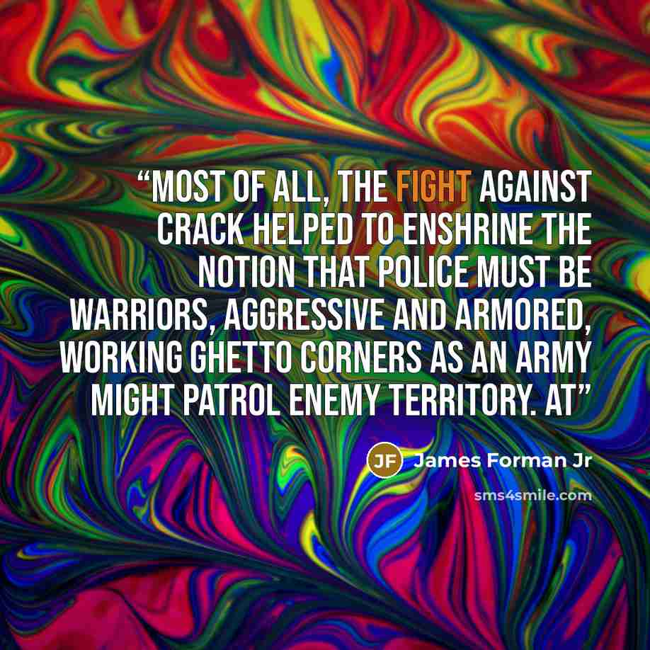 “Most of all, the fight against crack helped to enshrine the notion that police must be warriors, aggressive and armored, working ghetto corners as an army might patrol enemy territory. At” quote by James Forman Jr