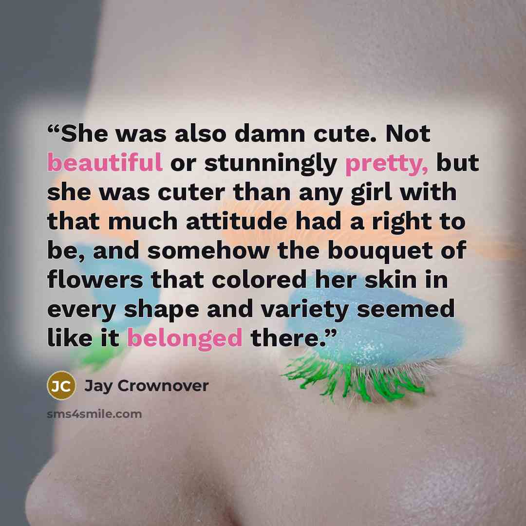 “She was also damn cute. Not beautiful or stunningly pretty, but she was cuter than any girl with that much attitude had a right to be, and somehow the bouquet of flowers that colored her skin in every shape and variety seemed like it belonged there.” quote by Jay Crownover