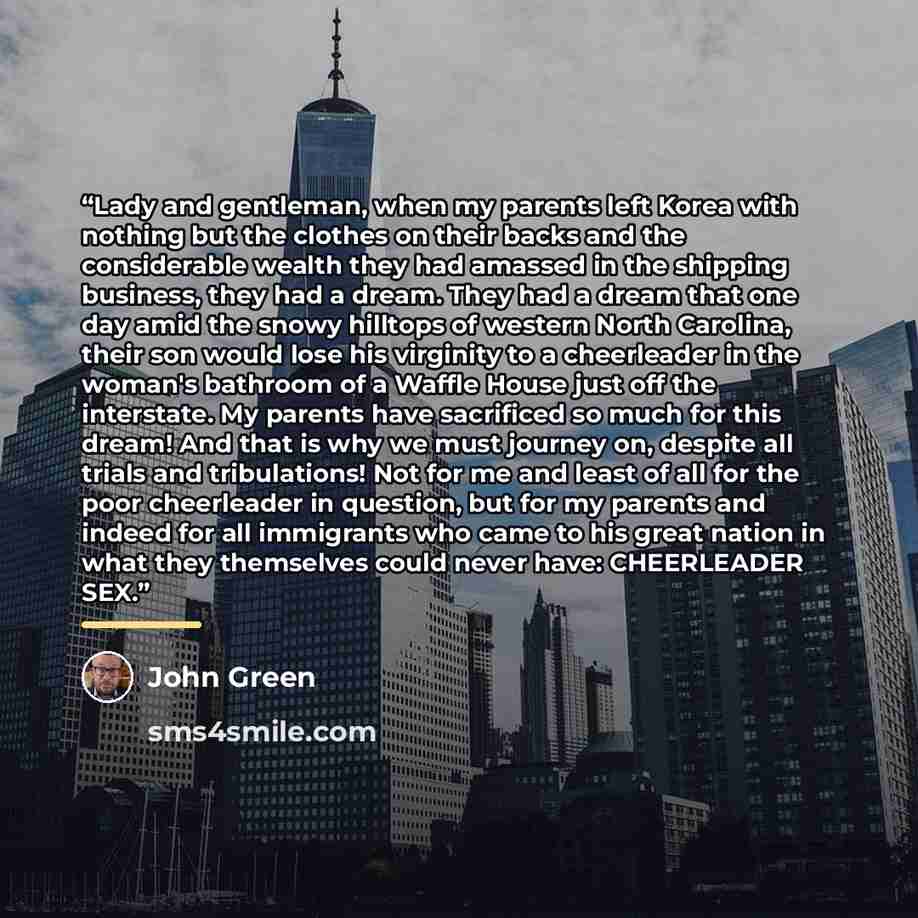 “Lady and gentleman, when my parents left Korea with nothing but the clothes on their backs and the considerable wealth they had amassed in the shipping business, they had a dream. They had a dream that one day amid the snowy hilltops of western North Carolina, their son would lose his virginity to…” quote by John Green