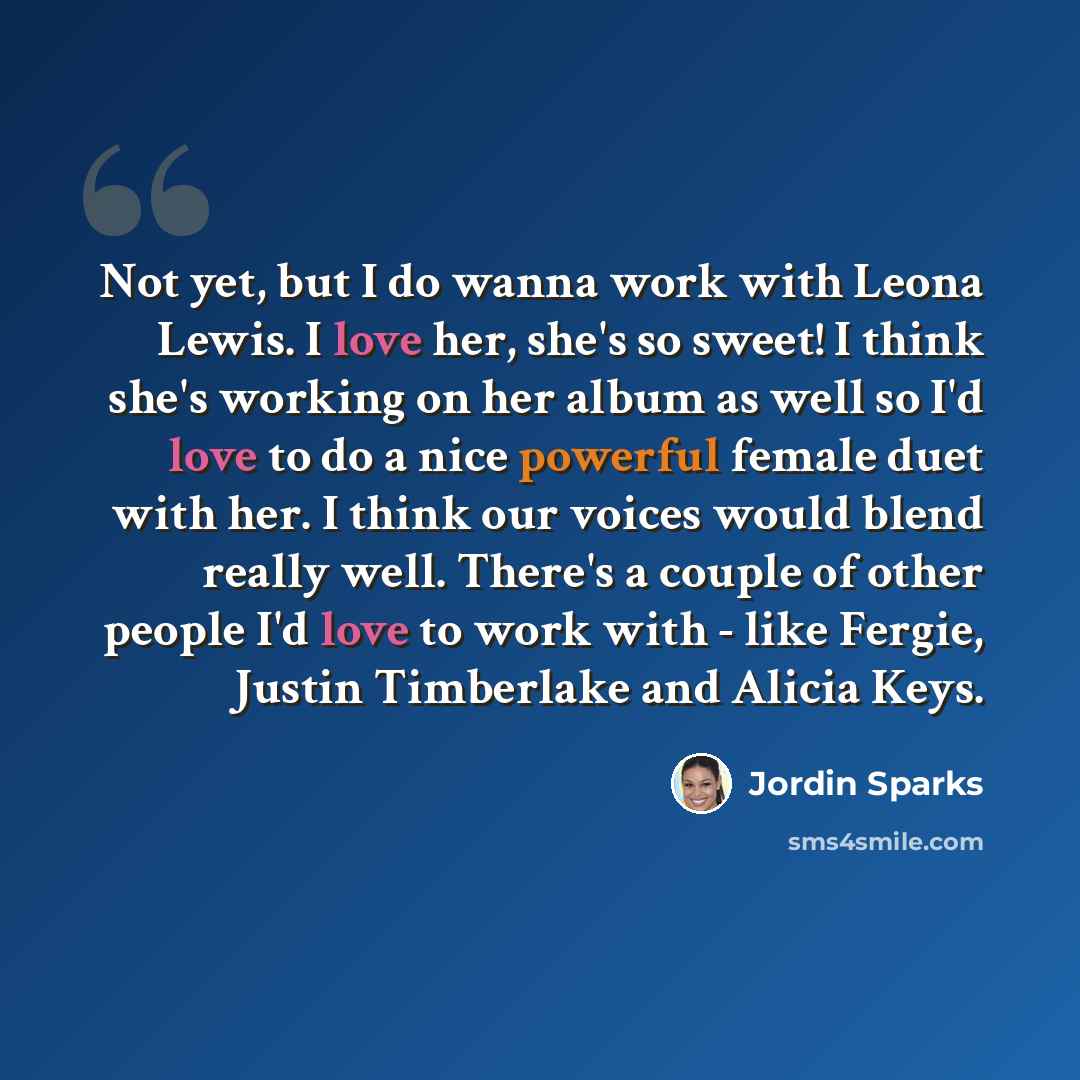 “Not yet, but I do wanna work with Leona Lewis. I love her, she's so sweet! I think she's working on her album as well so I'd love to do a nice powerful female duet with her. I think our voices would blend really well. There's a couple of other people I'd love to work with - like Fergie, Justin…” quote by Jordin Sparks