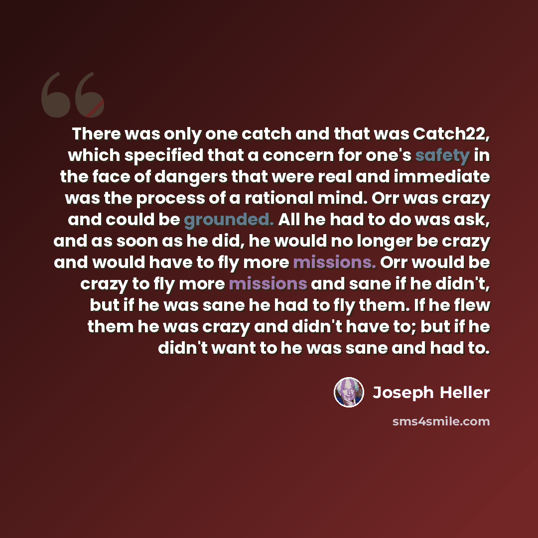 “There was only one catch and that was Catch22, which specified that a concern for one's safety in the face of dangers that were real and immediate was the process of a rational mind. Orr was crazy and could be grounded. All he had to do was ask, and as soon as he did, he would no longer be crazy…” quote by Joseph Heller