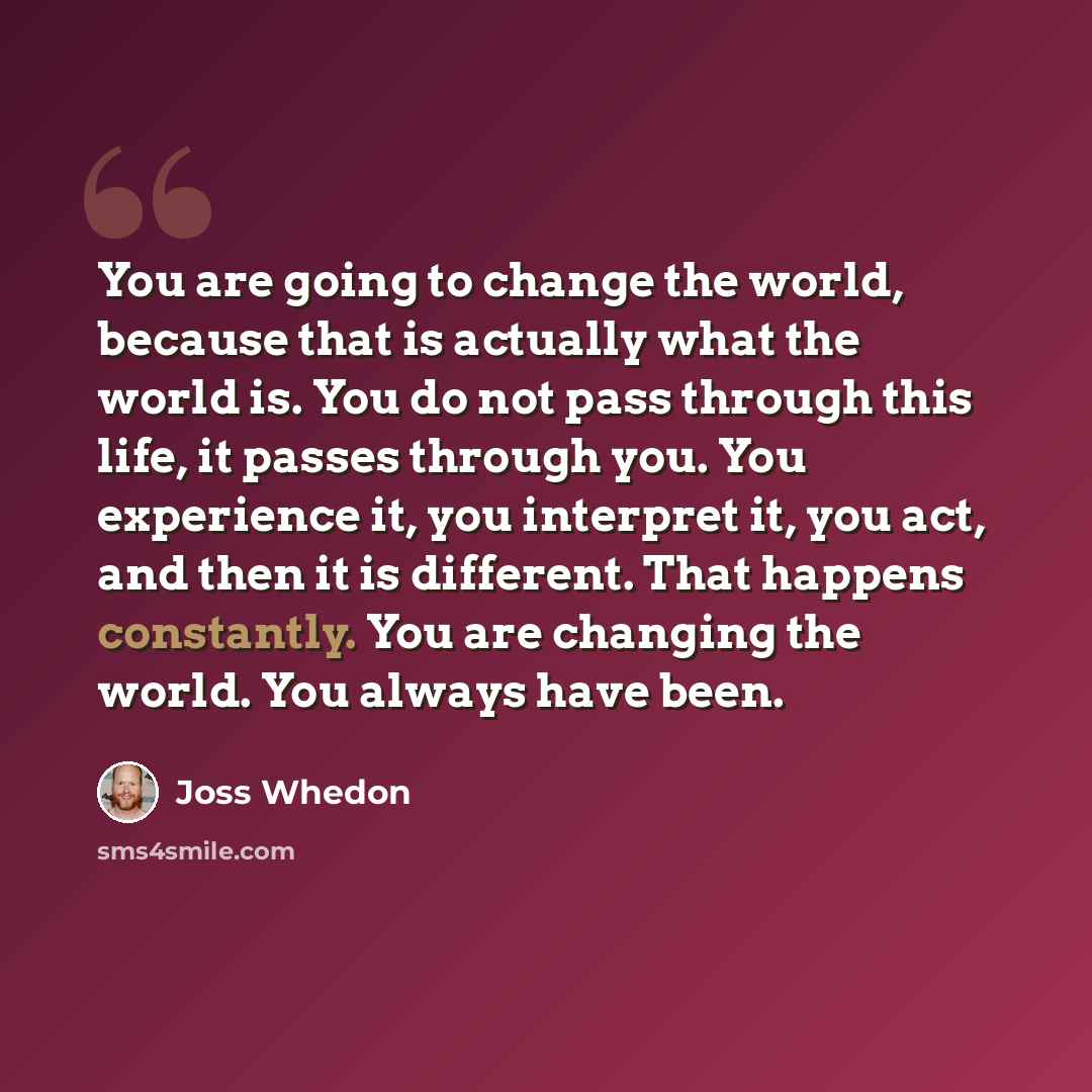 “You are going to change the world, because that is actually what the world is. You do not pass through this life, it passes through you. You experience it, you interpret it, you act, and then it is different. That happens constantly. You are changing the world. You always have been.” quote by Joss Whedon