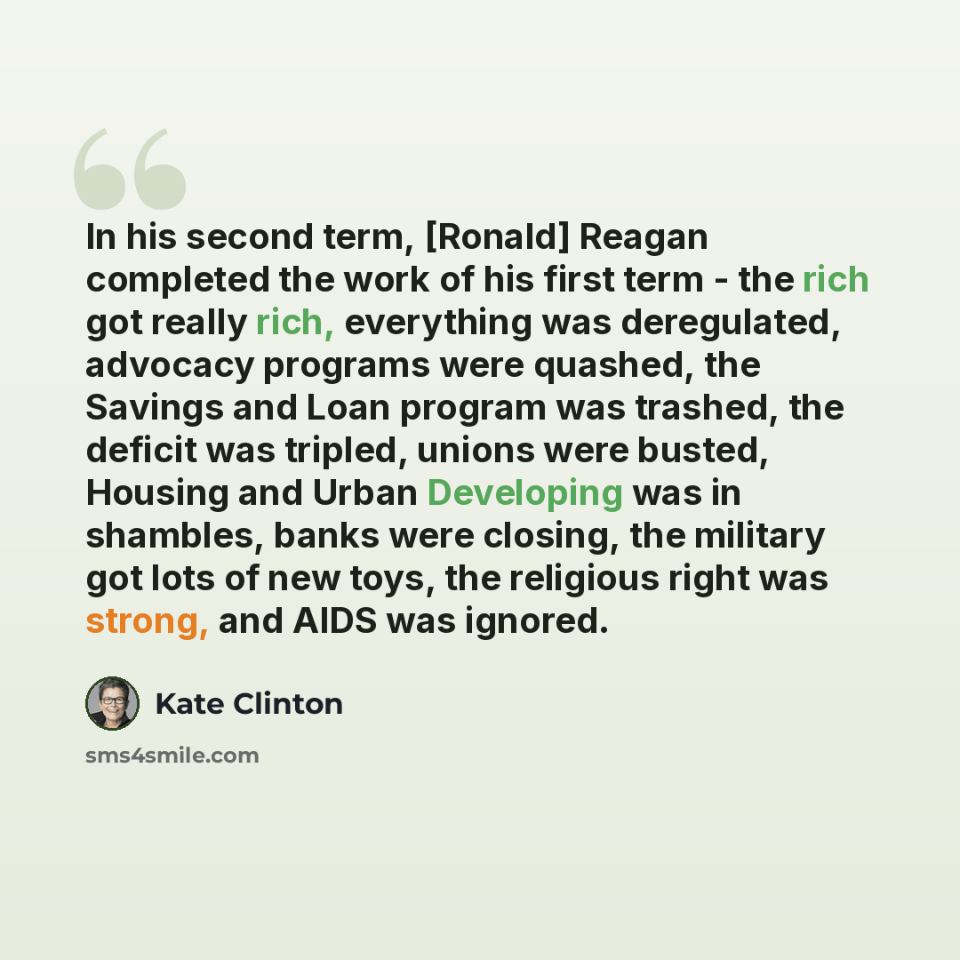 “In his second term, [Ronald] Reagan completed the work of his first term - the rich got really rich, everything was deregulated, advocacy programs were quashed, the Savings and Loan program was trashed, the deficit was tripled, unions were busted, Housing and Urban Developing was in shambles…” quote by Kate Clinton