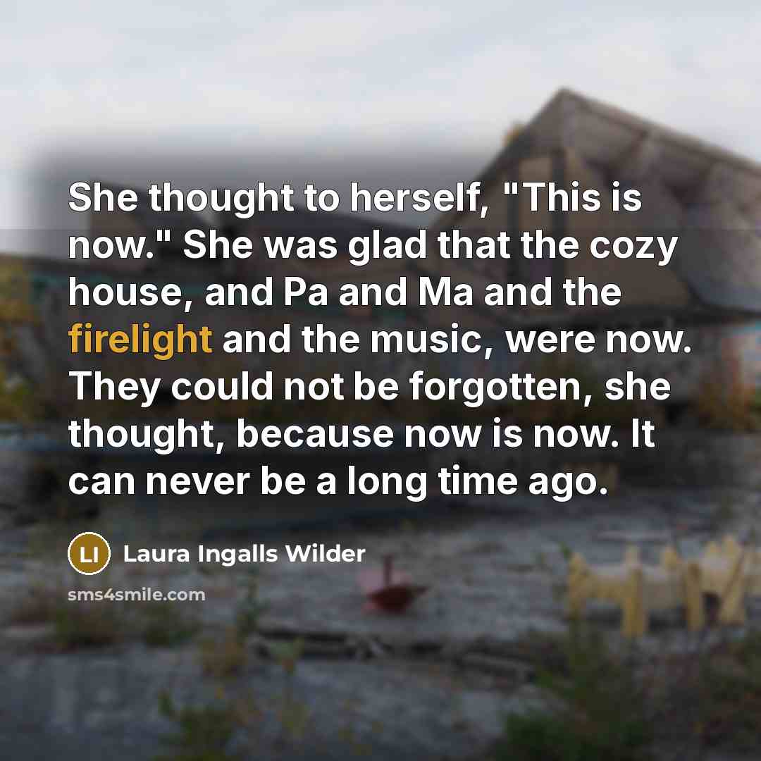 “She thought to herself, "This is now." She was glad that the cozy house, and Pa and Ma and the firelight and the music, were now. They could not be forgotten, she thought, because now is now. It can never be a long time ago.” quote by Laura Ingalls Wilder