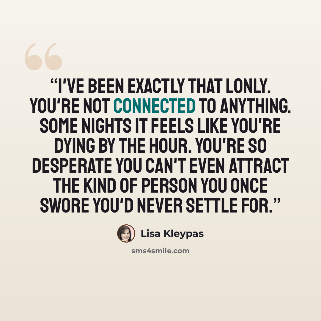“I've been exactly that lonly. You're not connected to anything. Some nights it feels like you're dying by the hour. You're so desperate you can't even attract the kind of person you once swore you'd never settle for.” quote by Lisa Kleypas