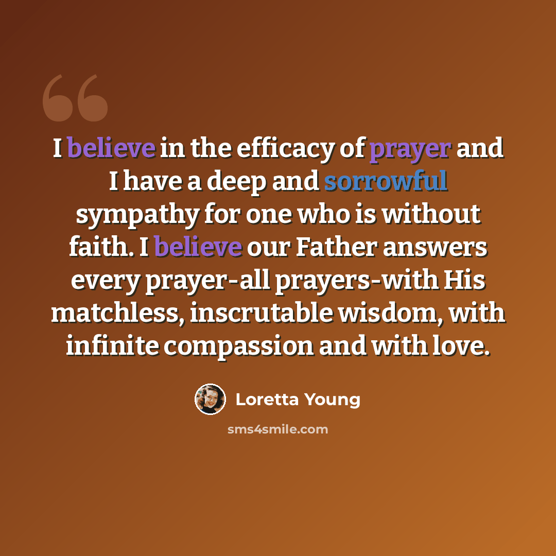 “I believe in the efficacy of prayer and I have a deep and sorrowful sympathy for one who is without faith. I believe our Father answers every prayer-all prayers-with His matchless, inscrutable wisdom, with infinite compassion and with love.” quote by Loretta Young