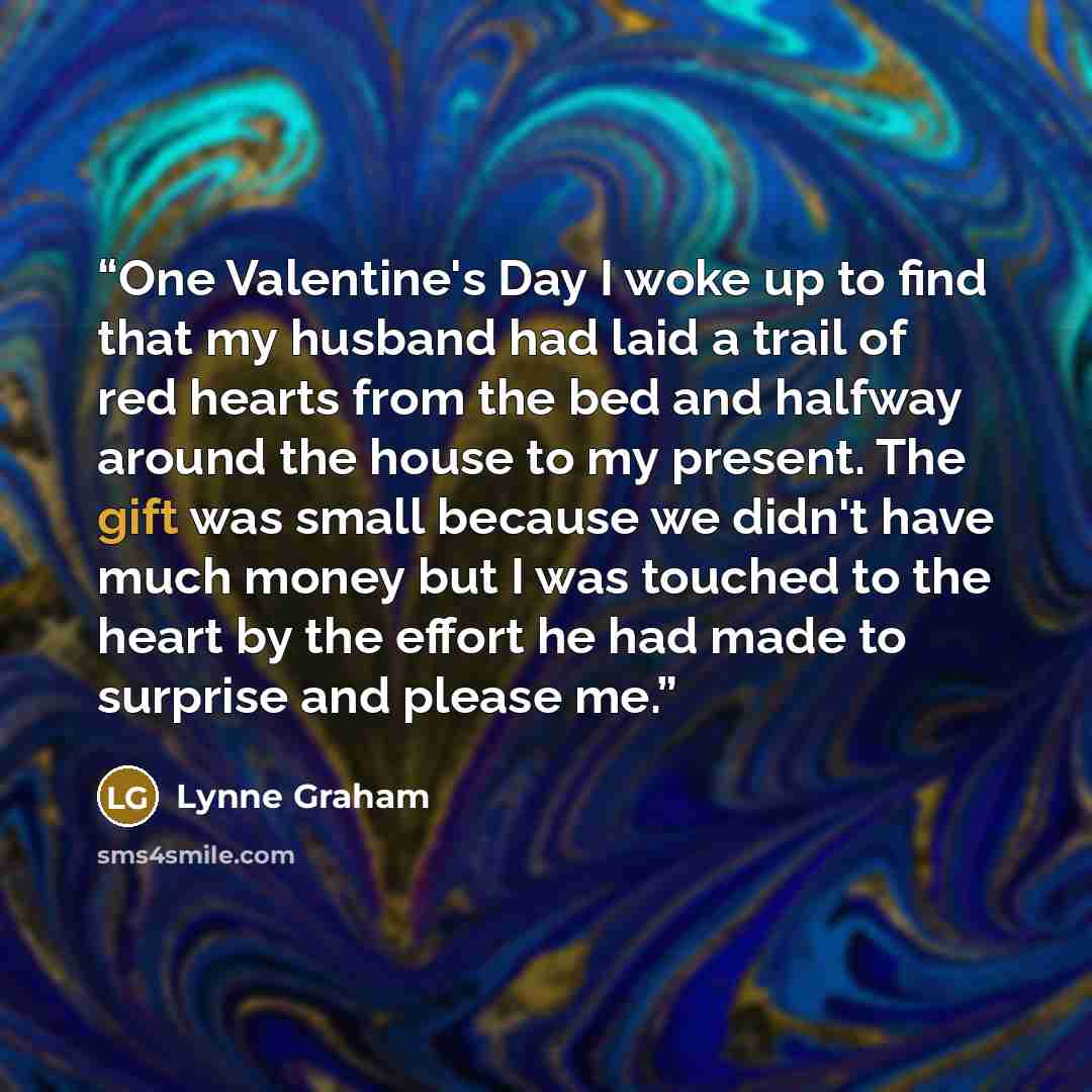 “One Valentine's Day I woke up to find that my husband had laid a trail of red hearts from the bed and halfway around the house to my present. The gift was small because we didn't have much money but I was touched to the heart by the effort he had made to surprise and please me.” quote by Lynne Graham