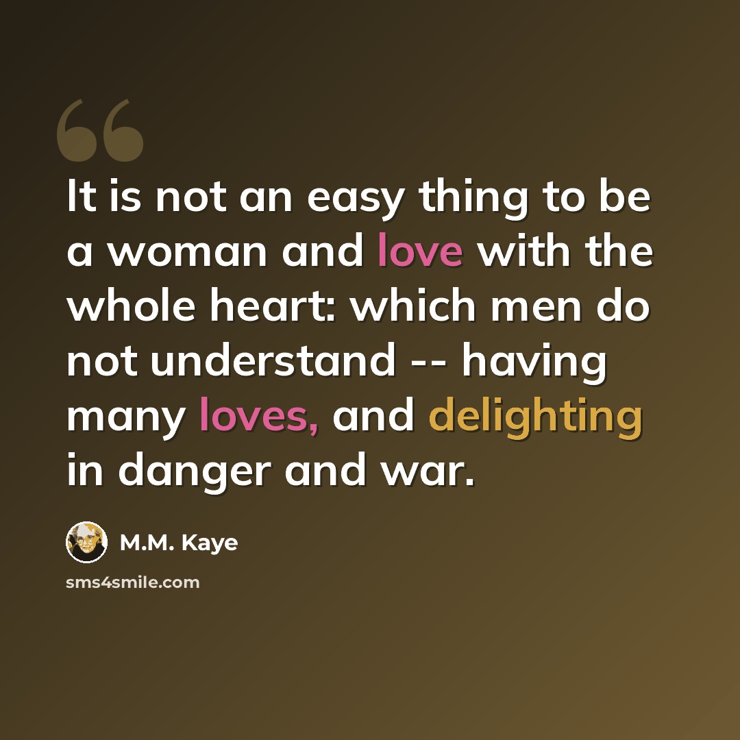 “It is not an easy thing to be a woman and love with the whole heart: which men do not understand -- having many loves, and delighting in danger and war.” quote by M.M. Kaye