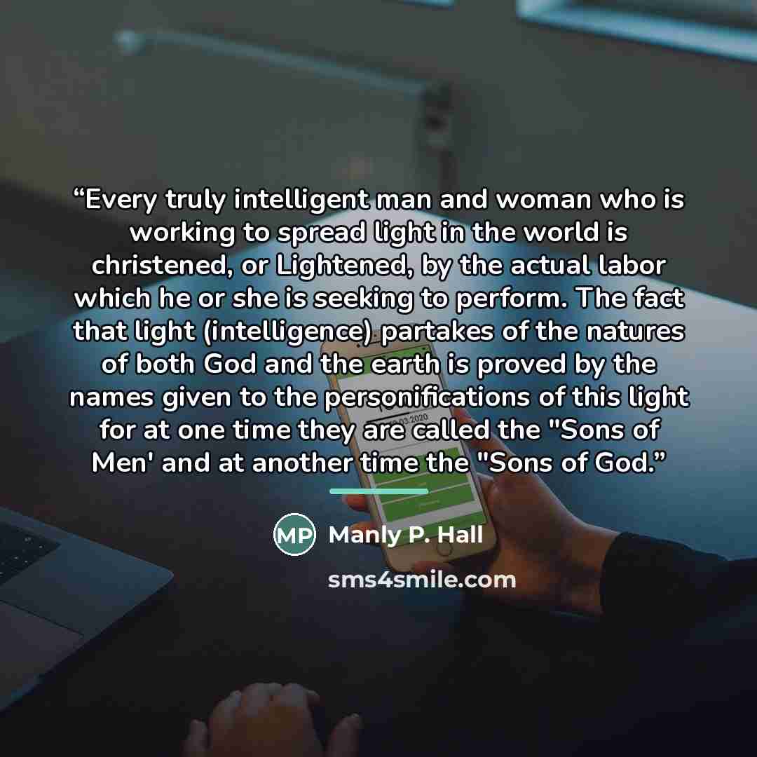 “Every truly intelligent man and woman who is working to spread light in the world is christened, or Lightened, by the actual labor which he or she is seeking to perform. The fact that light (intelligence) partakes of the natures of both God and the earth is proved by the names given to the…” quote by Manly P. Hall