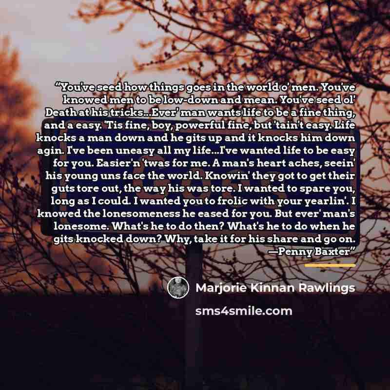“You've seed how things goes in the world o' men. You've knowed men to be low-down and mean. You've seed ol' Death at his tricks...Ever' man wants life to be a fine thing, and a easy. 'Tis fine, boy, powerful fine, but 'tain't easy. Life knocks a man down and he gits up and it knocks him down agin…” quote by Marjorie Kinnan Rawlings