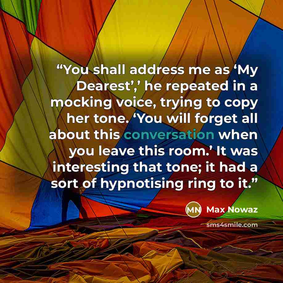 “You shall address me as ‘My Dearest’,’ he repeated in a mocking voice, trying to copy her tone. ‘You will forget all about this conversation when you leave this room.’ It was interesting that tone; it had a sort of hypnotising ring to it.” quote by Max Nowaz