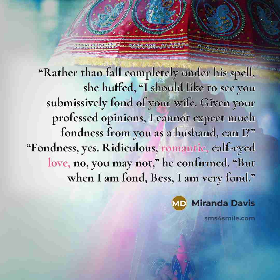 “Rather than fall completely under his spell, she huffed, “I should like to see you submissively fond of your wife. Given your professed opinions, I cannot expect much fondness from you as a husband, can I?” “Fondness, yes. Ridiculous, romantic, calf-eyed love, no, you may not,” he confirmed. “But…” quote by Miranda Davis
