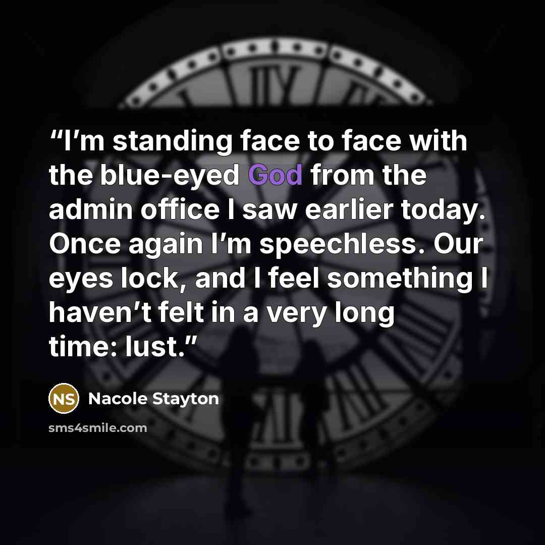 “I’m standing face to face with the blue-eyed God from the admin office I saw earlier today. Once again I’m speechless. Our eyes lock, and I feel something I haven’t felt in a very long time: lust.” quote by Nacole Stayton