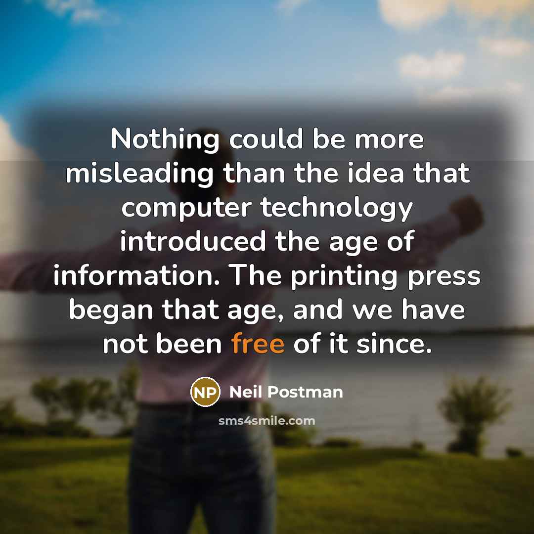 “Nothing could be more misleading than the idea that computer technology introduced the age of information. The printing press began that age, and we have not been free of it since.” quote by Neil Postman