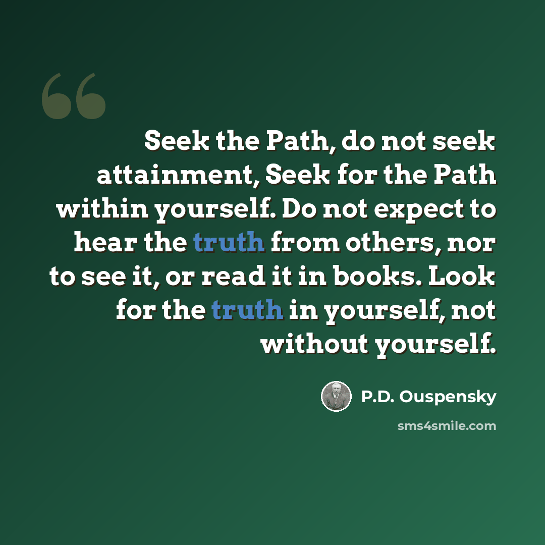“Seek the Path, do not seek attainment, Seek for the Path within yourself. Do not expect to hear the truth from others, nor to see it, or read it in books. Look for the truth in yourself, not without yourself.” quote by P.D. Ouspensky