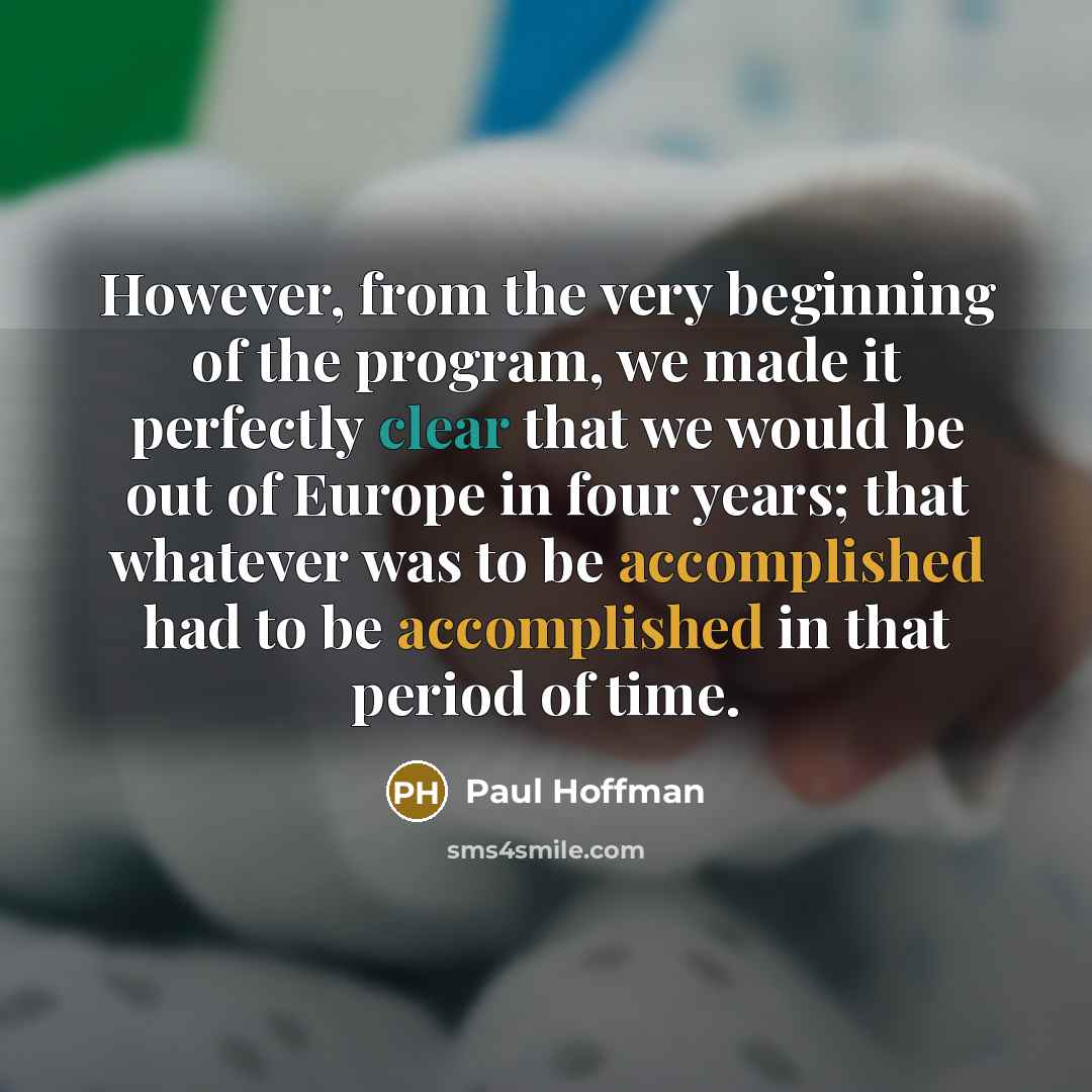 “However, from the very beginning of the program, we made it perfectly clear that we would be out of Europe in four years; that whatever was to be accomplished had to be accomplished in that period of time.” quote by Paul Hoffman