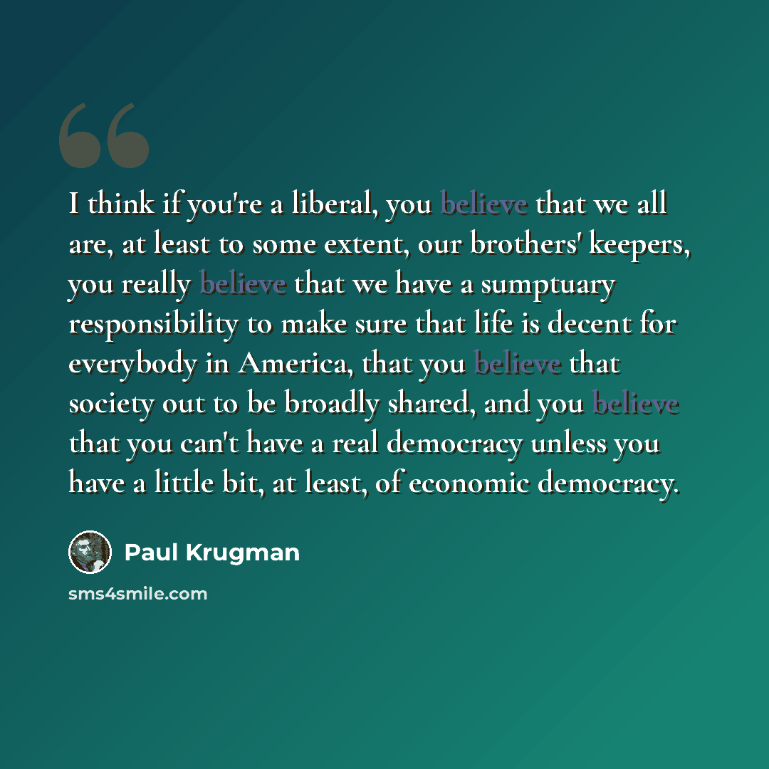 “I think if you're a liberal, you believe that we all are, at least to some extent, our brothers' keepers, you really believe that we have a sumptuary responsibility to make sure that life is decent for everybody in America, that you believe that society out to be broadly shared, and you believe…” quote by Paul Krugman