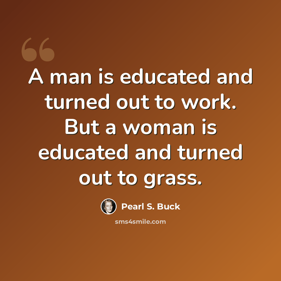 “A man is educated and turned out to work. But a woman is educated and turned out to grass.” quote by Pearl S. Buck