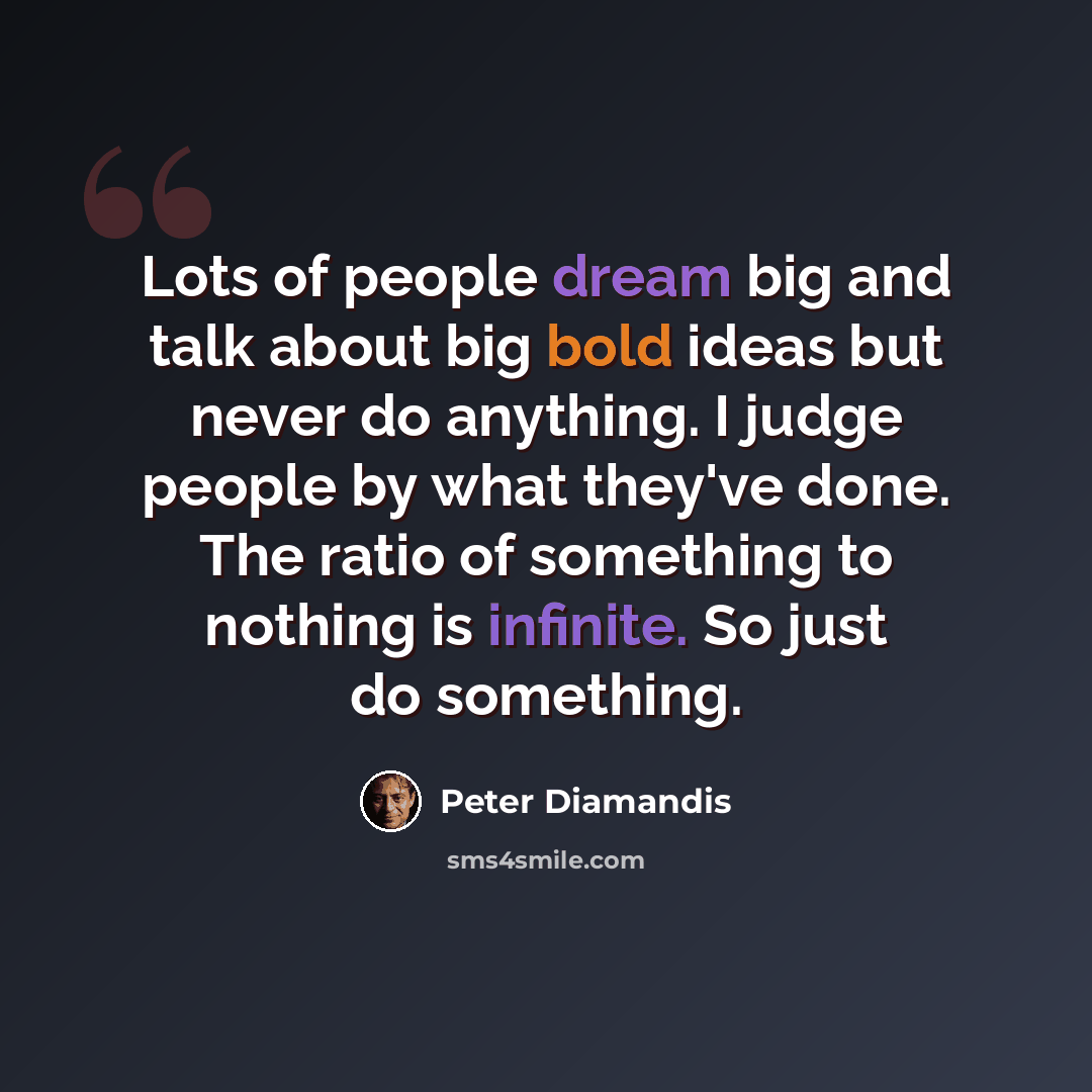 “Lots of people dream big and talk about big bold ideas but never do anything. I judge people by what they've done. The ratio of something to nothing is infinite. So just do something.” quote by Peter Diamandis