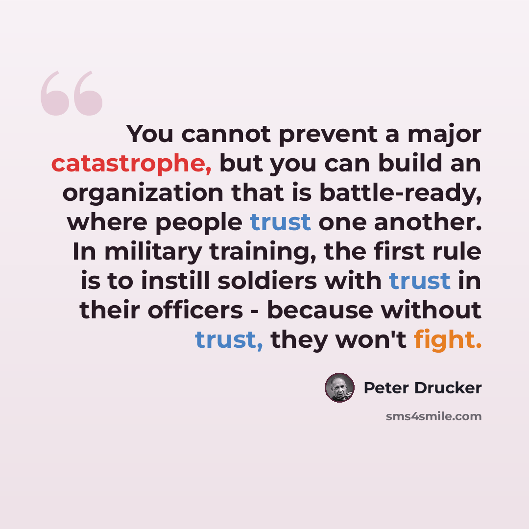 “You cannot prevent a major catastrophe, but you can build an organization that is battle-ready, where people trust one another. In military training, the first rule is to instill soldiers with trust in their officers - because without trust, they won't fight.” quote by Peter Drucker