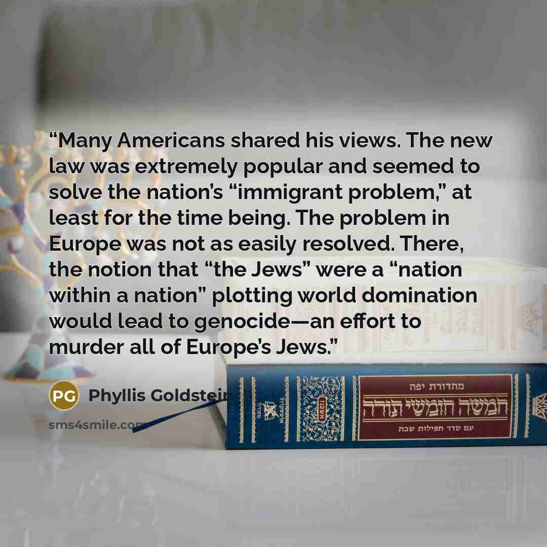 “Many Americans shared his views. The new law was extremely popular and seemed to solve the nation’s “immigrant problem,” at least for the time being. The problem in Europe was not as easily resolved. There, the notion that “the Jews” were a “nation within a nation” plotting world domination would…” quote by Phyllis Goldstein