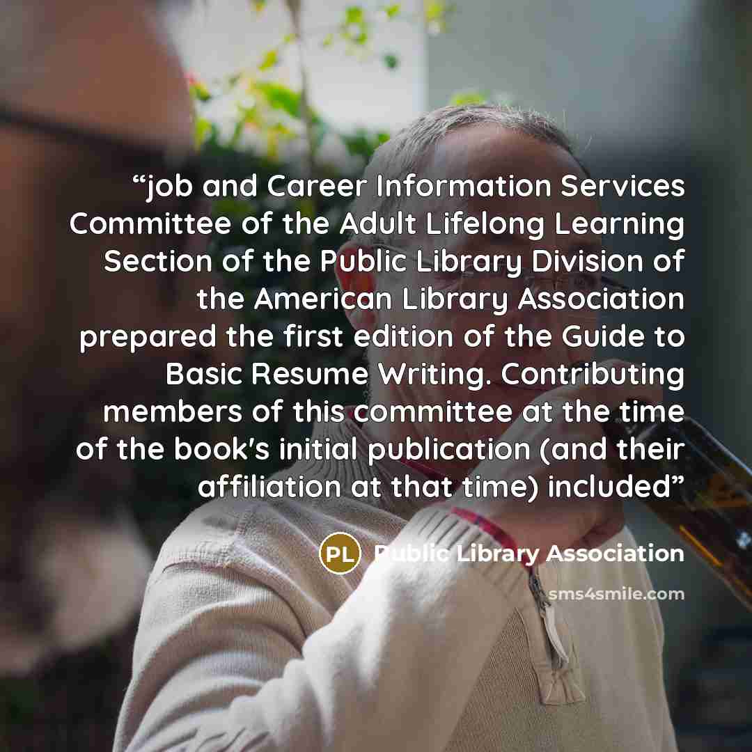 “job and Career Information Services Committee of the Adult Lifelong Learning Section of the Public Library Division of the American Library Association prepared the first edition of the Guide to Basic Resume Writing. Contributing members of this committee at the time of the book's initial…” quote by Public Library Association