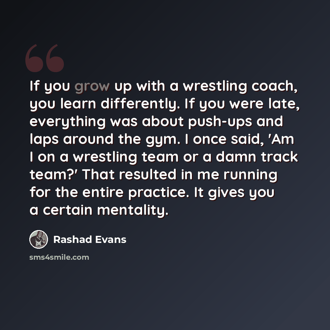 “If you grow up with a wrestling coach, you learn differently. If you were late, everything was about push-ups and laps around the gym. I once said, 'Am I on a wrestling team or a damn track team?' That resulted in me running for the entire practice. It gives you a certain mentality.” quote by Rashad Evans