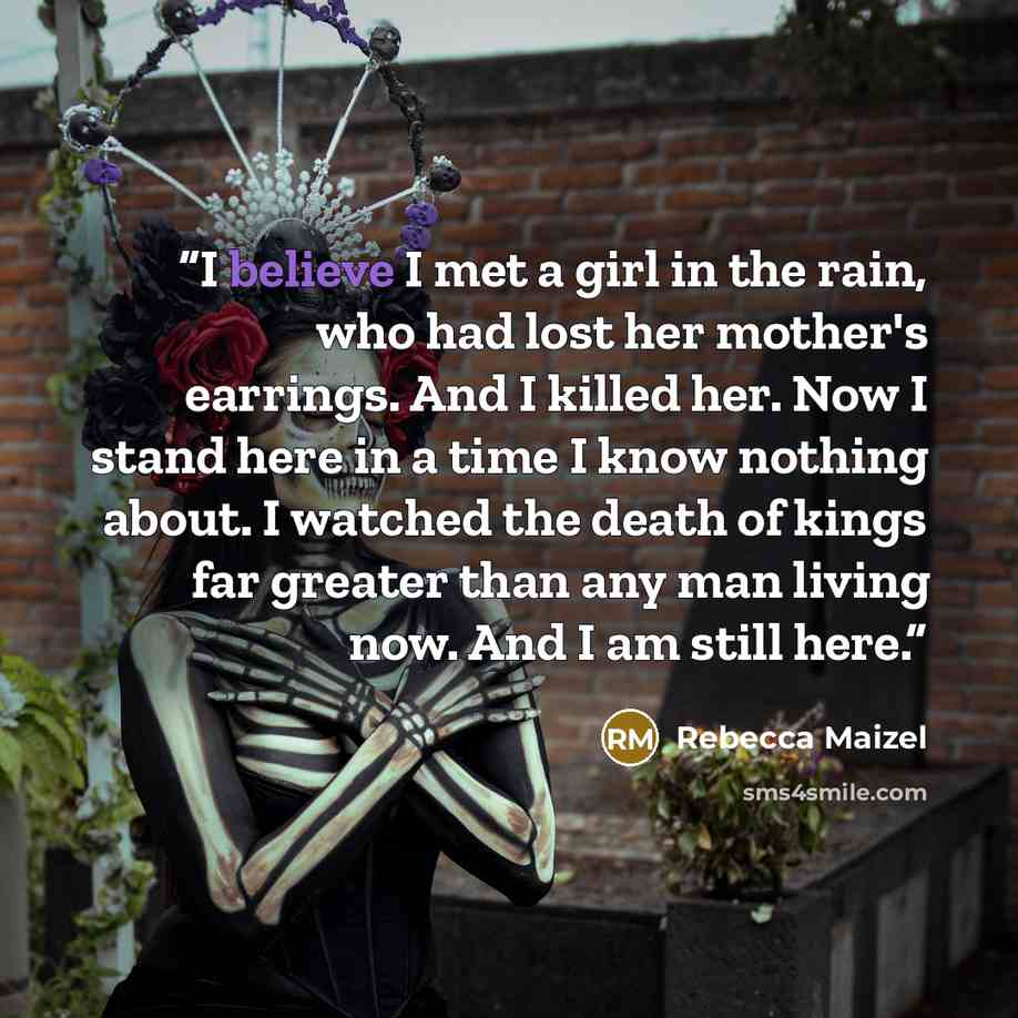 “I believe I met a girl in the rain, who had lost her mother's earrings. And I killed her. Now I stand here in a time I know nothing about. I watched the death of kings far greater than any man living now. And I am still here.” quote by Rebecca Maizel