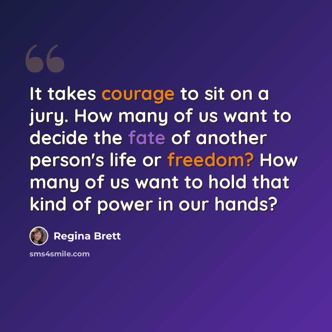 “It takes courage to sit on a jury. How many of us want to decide the fate of another person's life or freedom? How many of us want to hold that kind of power in our hands?” quote by Regina Brett