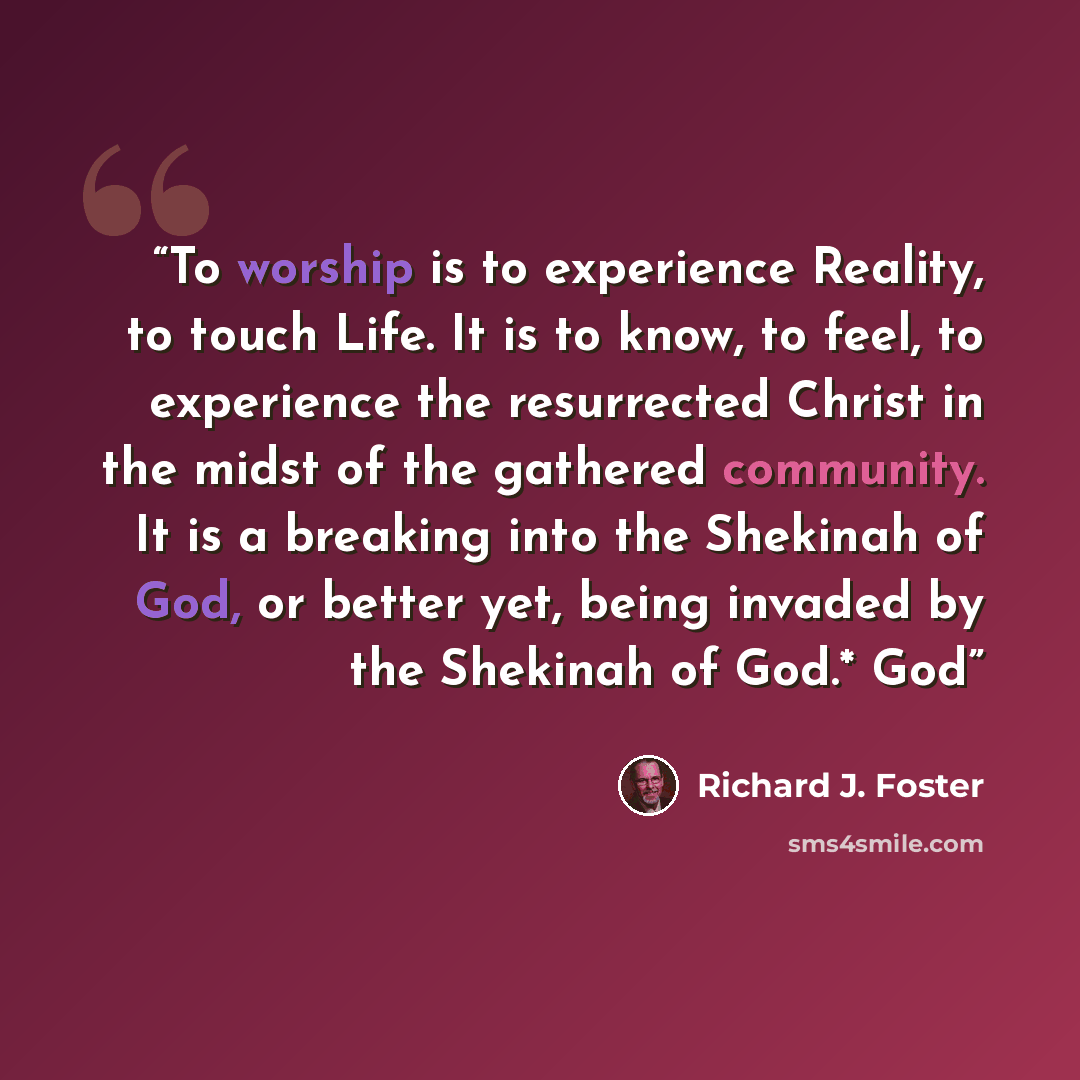 “To worship is to experience Reality, to touch Life. It is to know, to feel, to experience the resurrected Christ in the midst of the gathered community. It is a breaking into the Shekinah of God, or better yet, being invaded by the Shekinah of God.* God” quote by Richard J. Foster