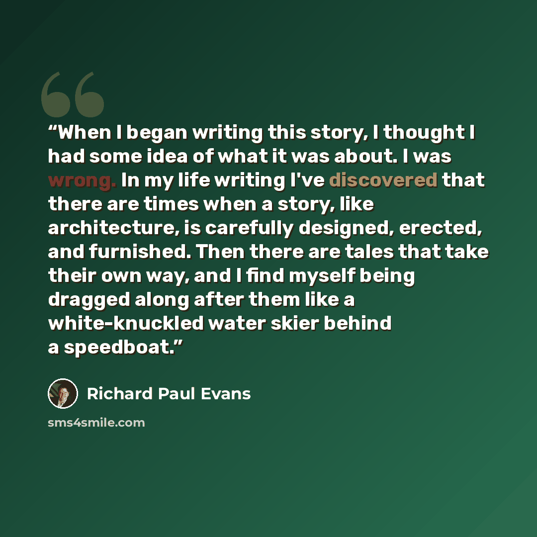 “When I began writing this story, I thought I had some idea of what it was about. I was wrong. In my life writing I've discovered that there are times when a story, like architecture, is carefully designed, erected, and furnished. Then there are tales that take their own way, and I find myself…” quote by Richard Paul Evans