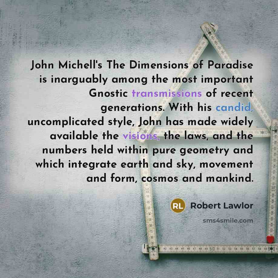 “John Michell's The Dimensions of Paradise is inarguably among the most important Gnostic transmissions of recent generations. With his candid, uncomplicated style, John has made widely available the visions, the laws, and the numbers held within pure geometry and which integrate earth and sky…” quote by Robert Lawlor