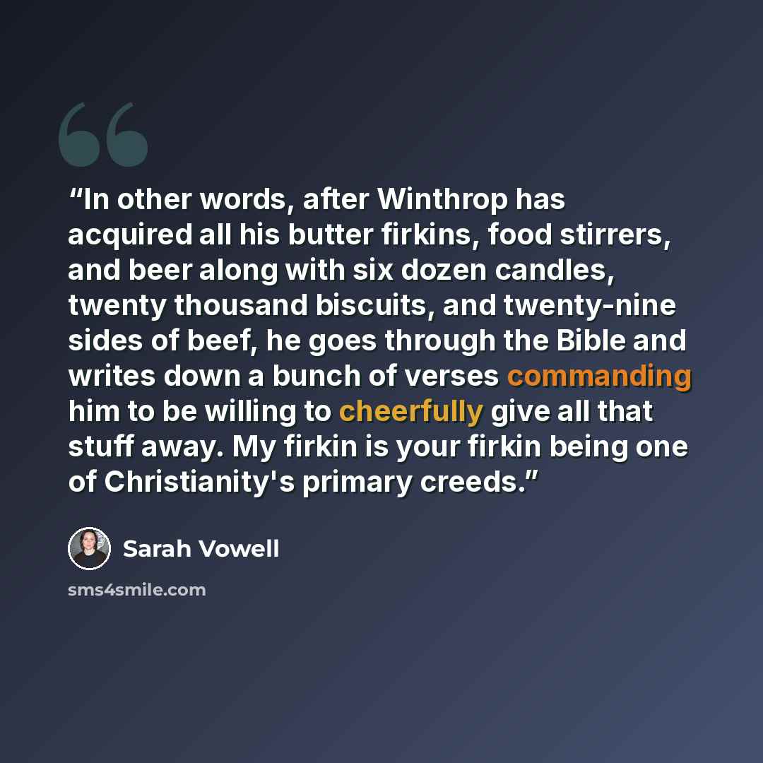 “In other words, after Winthrop has acquired all his butter firkins, food stirrers, and beer along with six dozen candles, twenty thousand biscuits, and twenty-nine sides of beef, he goes through the Bible and writes down a bunch of verses commanding him to be willing to cheerfully give all that…” quote by Sarah Vowell