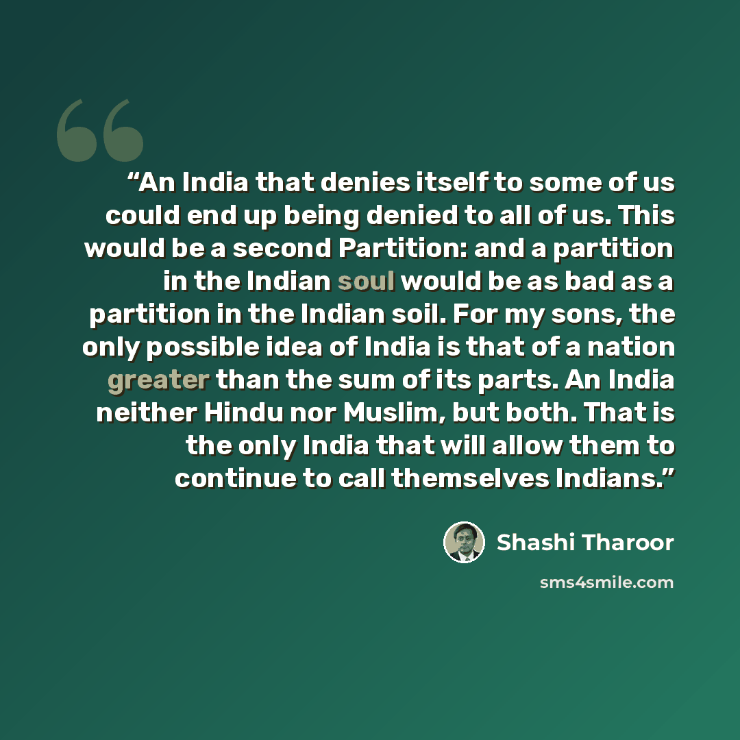 “An India that denies itself to some of us could end up being denied to all of us. This would be a second Partition: and a partition in the Indian soul would be as bad as a partition in the Indian soil. For my sons, the only possible idea of India is that of a nation greater than the sum of its…” quote by Shashi Tharoor