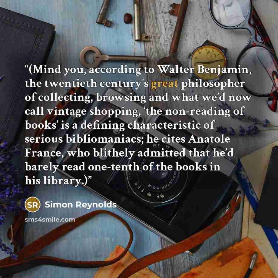 “(Mind you, according to Walter Benjamin, the twentieth century’s great philosopher of collecting, browsing and what we’d now call vintage shopping, ‘the non-reading of books’ is a defining characteristic of serious bibliomaniacs; he cites Anatole France, who blithely admitted that he’d barely read…” quote by Simon Reynolds