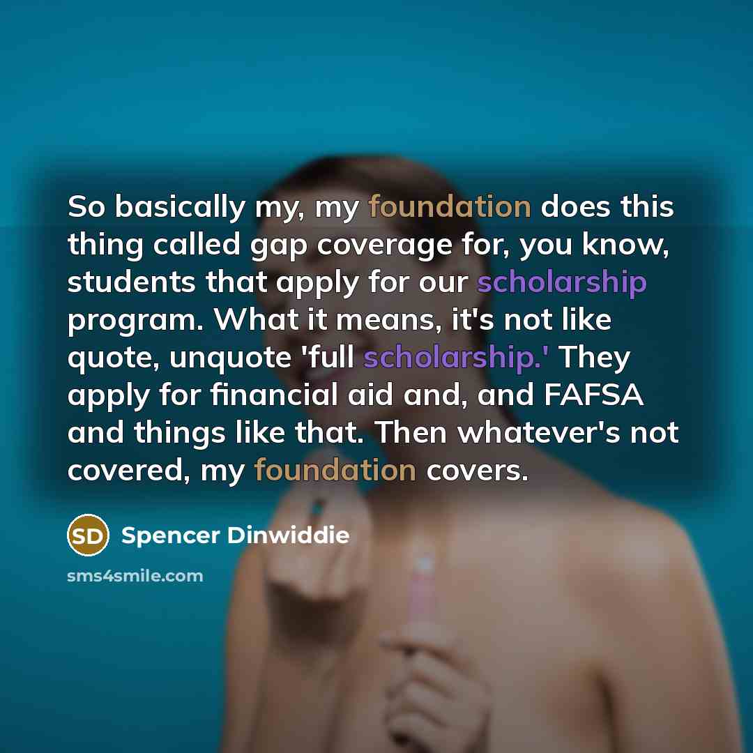 “So basically my, my foundation does this thing called gap coverage for, you know, students that apply for our scholarship program. What it means, it's not like quote, unquote 'full scholarship.' They apply for financial aid and, and FAFSA and things like that. Then whatever's not covered, my…” quote by Spencer Dinwiddie