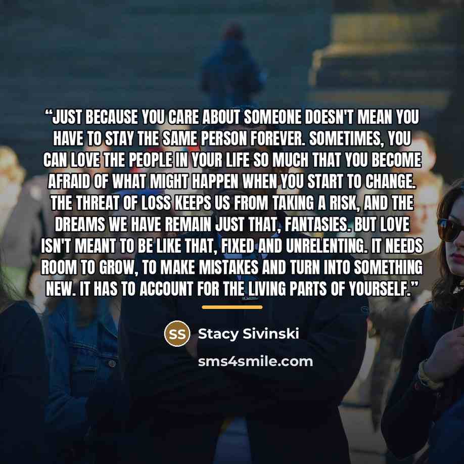“Just because you care about someone doesn't mean you have to stay the same person forever. Sometimes, you can love the people in your life so much that you become afraid of what might happen when you start to change. The threat of loss keeps us from taking a risk, and the dreams we have remain…” quote by Stacy Sivinski