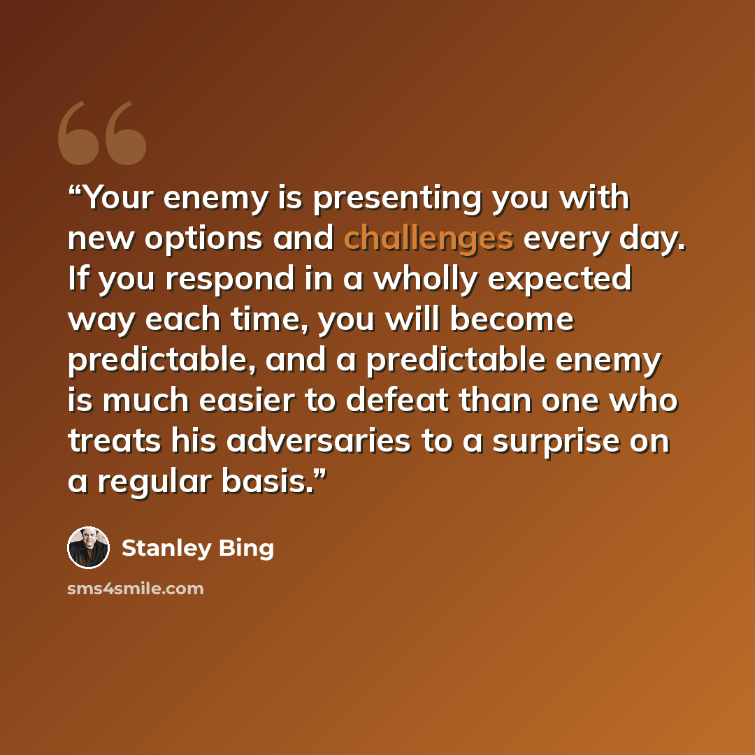 “Your enemy is presenting you with new options and challenges every day. If you respond in a wholly expected way each time, you will become predictable, and a predictable enemy is much easier to defeat than one who treats his adversaries to a surprise on a regular basis.” quote by Stanley Bing