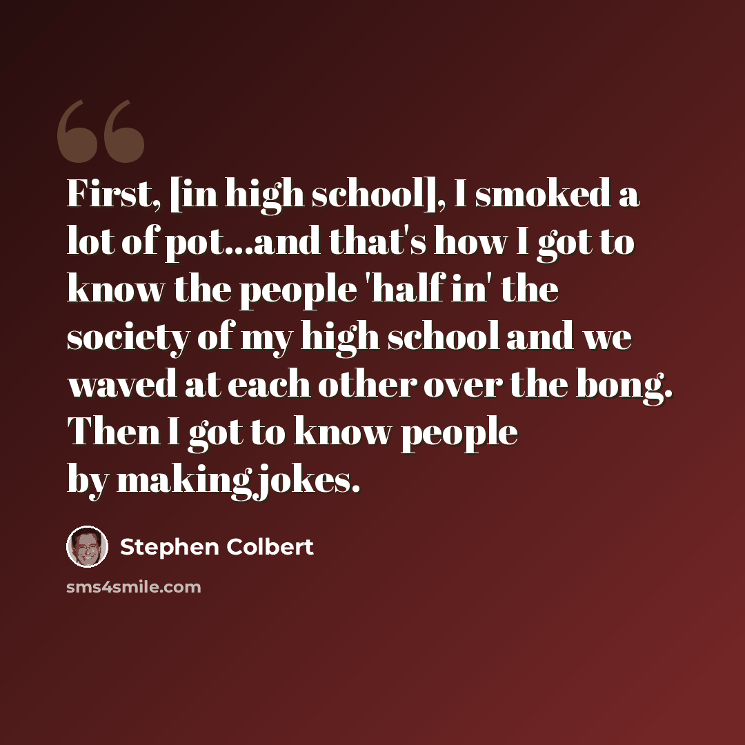 “First, [in high school], I smoked a lot of pot...and that's how I got to know the people 'half in' the society of my high school and we waved at each other over the bong. Then I got to know people by making jokes.” quote by Stephen Colbert